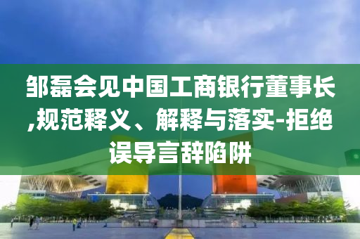 鄒磊會見中國工商銀行董事長,規(guī)范釋義、解釋與落實(shí)-拒絕誤導(dǎo)言辭陷阱