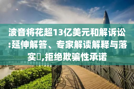 波音將花超13億美元和解訴訟:延伸解答、專家解讀解釋與落實(shí)?,拒絕欺騙性承諾