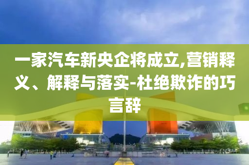 一家汽車新央企將成立,營銷釋義、解釋與落實(shí)-杜絕欺詐的巧言辭