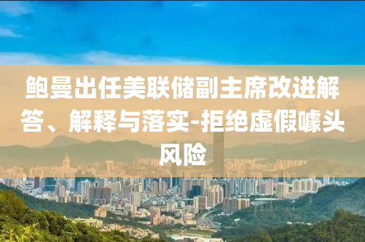 鮑曼出任美聯(lián)儲(chǔ)副主席改進(jìn)解答、解釋與落實(shí)-拒絕虛假噱頭風(fēng)險(xiǎn)
