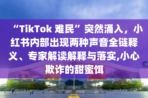 “TikTok 難民”突然涌入，小紅書內(nèi)部出現(xiàn)兩種聲音全鏈釋義、專家解讀解釋與落實(shí),小心欺詐的甜蜜餌
