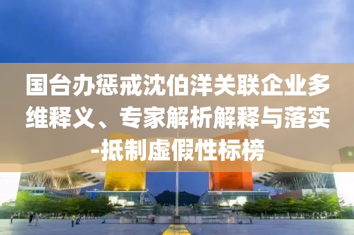 國臺辦懲戒沈伯洋關聯(lián)企業(yè)多維釋義、專家解析解釋與落實-抵制虛假性標榜