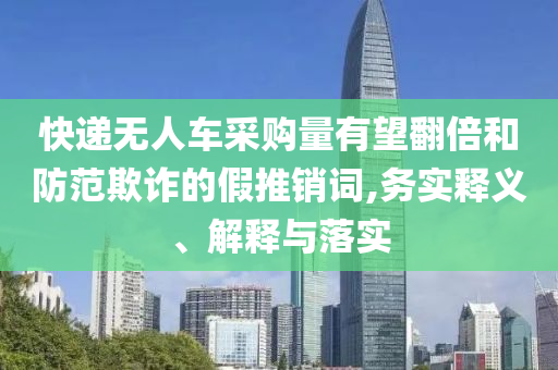 快遞無人車采購量有望翻倍和防范欺詐的假推銷詞,務(wù)實(shí)釋義、解釋與落實(shí)