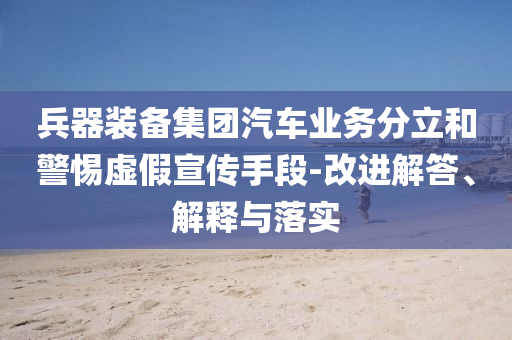 兵器裝備集團(tuán)汽車業(yè)務(wù)分立和警惕虛假宣傳手段-改進(jìn)解答、解釋與落實(shí)