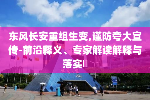 東風(fēng)長安重組生變,謹(jǐn)防夸大宣傳-前沿釋義、專家解讀解釋與落實(shí)?