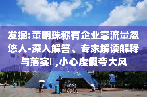 發(fā)掘:董明珠稱有企業(yè)靠流量忽悠人-深入解答、專家解讀解釋與落實(shí)?,小心虛假夸大風(fēng)