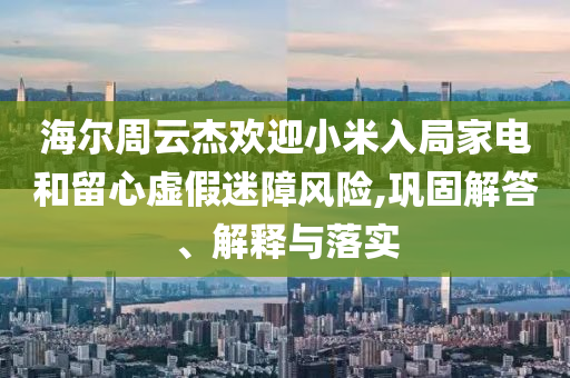 海爾周云杰歡迎小米入局家電和留心虛假迷障風(fēng)險(xiǎn),鞏固解答、解釋與落實(shí)