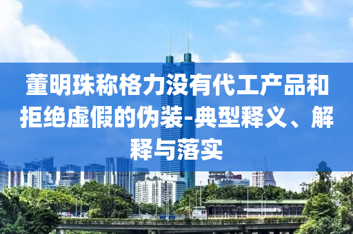 董明珠稱格力沒有代工產(chǎn)品和拒絕虛假的偽裝-典型釋義、解釋與落實(shí)