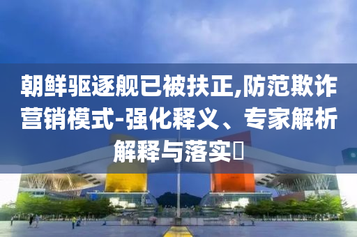 朝鮮驅(qū)逐艦已被扶正,防范欺詐營(yíng)銷模式-強(qiáng)化釋義、專家解析解釋與落實(shí)?