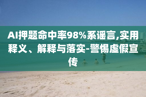 AI押題命中率98%系謠言,實用釋義、解釋與落實-警惕虛假宣傳