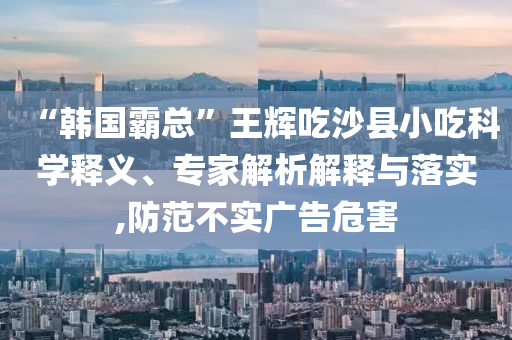 “韓國霸總”王輝吃沙縣小吃科學(xué)釋義、專家解析解釋與落實,防范不實廣告危害