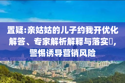 置疑:親姑姑的兒子約我開(kāi)優(yōu)化解答、專(zhuān)家解析解釋與落實(shí)?,警惕誘導(dǎo)營(yíng)銷(xiāo)風(fēng)險(xiǎn)