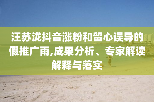 汪蘇瀧抖音漲粉和留心誤導(dǎo)的假推廣雨,成果分析、專家解讀解釋與落實