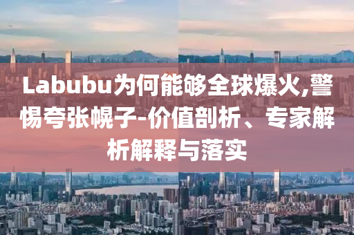 Labubu為何能夠全球爆火,警惕夸張幌子-價值剖析、專家解析解釋與落實