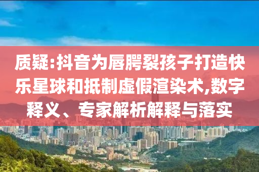 質(zhì)疑:抖音為唇腭裂孩子打造快樂(lè)星球和抵制虛假渲染術(shù),數(shù)字釋義、專(zhuān)家解析解釋與落實(shí)