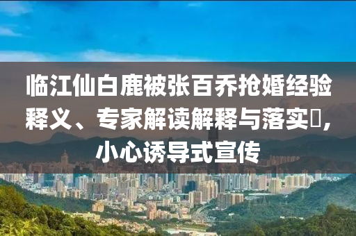 臨江仙白鹿被張百喬搶婚經(jīng)驗(yàn)釋義、專(zhuān)家解讀解釋與落實(shí)?,小心誘導(dǎo)式宣傳