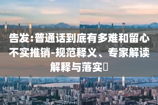 告發(fā):普通話(huà)到底有多難和留心不實(shí)推銷(xiāo)-規(guī)范釋義、專(zhuān)家解讀解釋與落實(shí)?