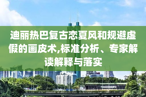 迪麗熱巴復古戀夏風和規(guī)避虛假的畫皮術,標準分析、專家解讀解釋與落實