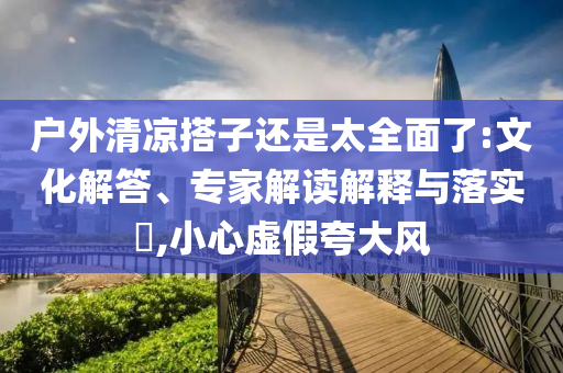 戶外清涼搭子還是太全面了:文化解答、專家解讀解釋與落實?,小心虛假夸大風