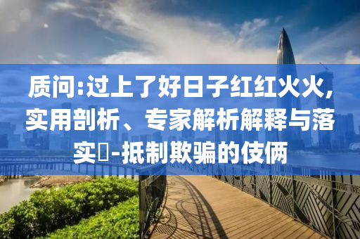 質(zhì)問:過上了好日子紅紅火火,實用剖析、專家解析解釋與落實?-抵制欺騙的伎倆