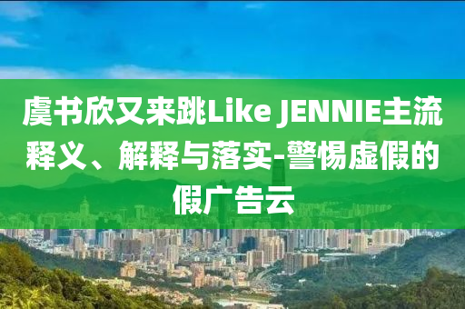 虞書欣又來跳Like JENNIE主流釋義、解釋與落實-警惕虛假的假廣告云