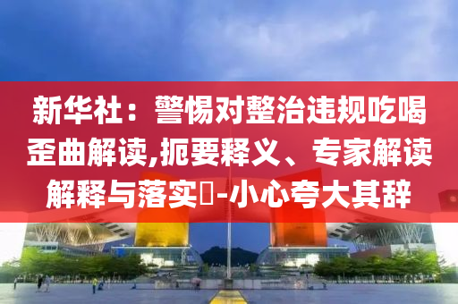 新華社：警惕對整治違規(guī)吃喝歪曲解讀,扼要釋義、專家解讀解釋與落實(shí)?-小心夸大其辭