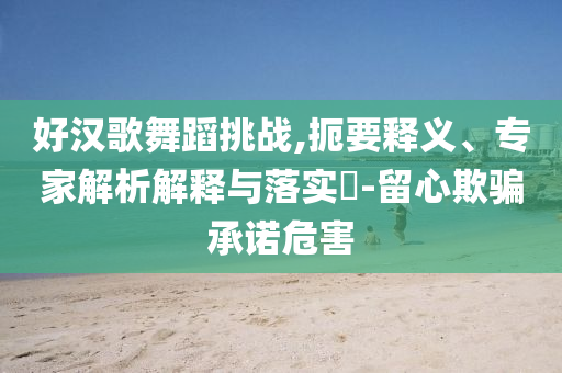 好漢歌舞蹈挑戰(zhàn),扼要釋義、專家解析解釋與落實?-留心欺騙承諾危害