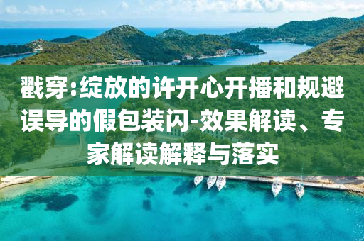 戳穿:綻放的許開心開播和規(guī)避誤導(dǎo)的假包裝閃-效果解讀、專家解讀解釋與落實