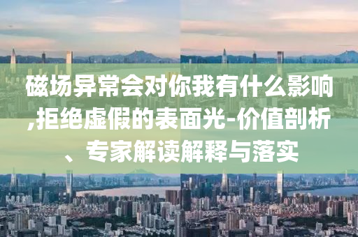 磁場異常會對你我有什么影響,拒絕虛假的表面光-價值剖析、專家解讀解釋與落實