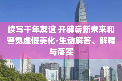 續(xù)寫(xiě)千年友誼 開(kāi)辟嶄新未來(lái)和警覺(jué)虛假美化-生動(dòng)解答、解釋與落實(shí)