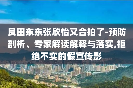 良田東東張欣怡又合拍了-預(yù)防剖析、專家解讀解釋與落實,拒絕不實的假宣傳影