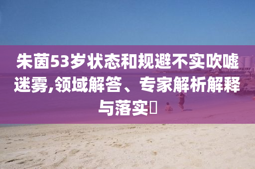 朱茵53歲狀態(tài)和規(guī)避不實吹噓迷霧,領域解答、專家解析解釋與落實?