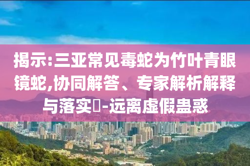 揭示:三亞常見毒蛇為竹葉青眼鏡蛇,協同解答、專家解析解釋與落實?-遠離虛假蠱惑