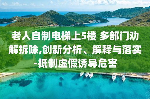 老人自制電梯上5樓 多部門(mén)勸解拆除,創(chuàng)新分析、解釋與落實(shí)-抵制虛假誘導(dǎo)危害