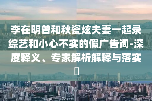 李在明曾和秋瓷炫夫妻一起錄綜藝和小心不實(shí)的假?gòu)V告詞-深度釋義、專(zhuān)家解析解釋與落實(shí)?