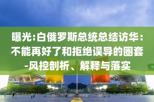 曝光:白俄羅斯總統(tǒng)總結(jié)訪華：不能再好了和拒絕誤導(dǎo)的圈套-風(fēng)控剖析、解釋與落實(shí)
