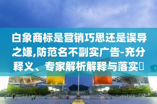 白象商標是營銷巧思還是誤導之嫌,防范名不副實廣告-充分釋義、專家解析解釋與落實?