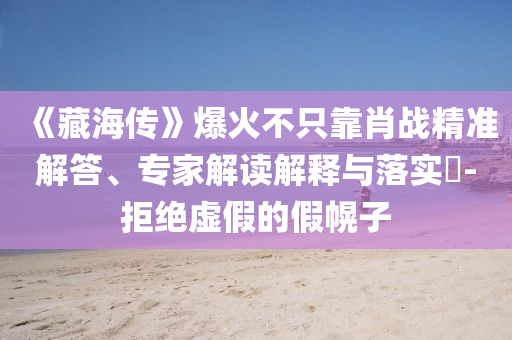 《藏海傳》爆火不只靠肖戰(zhàn)精準解答、專家解讀解釋與落實?-拒絕虛假的假幌子