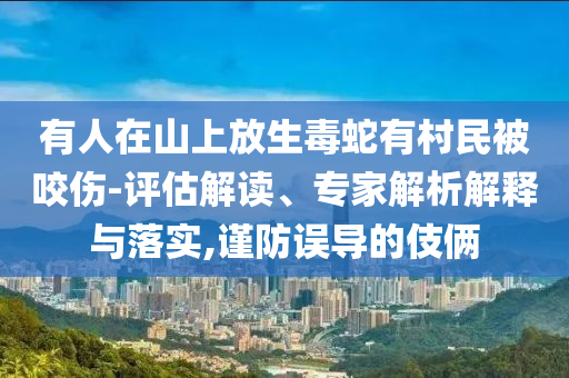 有人在山上放生毒蛇有村民被咬傷-評估解讀、專家解析解釋與落實,謹防誤導的伎倆
