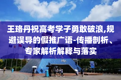 王珞丹祝高考學子勇敢破浪,規(guī)避誤導的假推廣語-傳播剖析、專家解析解釋與落實
