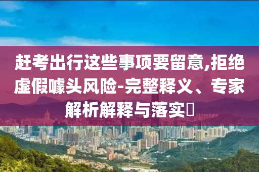趕考出行這些事項要留意,拒絕虛假噱頭風險-完整釋義、專家解析解釋與落實?