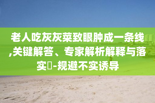 老人吃灰灰菜致眼腫成一條線,關(guān)鍵解答、專家解析解釋與落實?-規(guī)避不實誘導