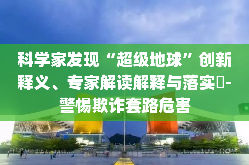 科學家發(fā)現(xiàn)“超級地球”創(chuàng)新釋義、專家解讀解釋與落實?-警惕欺詐套路危害