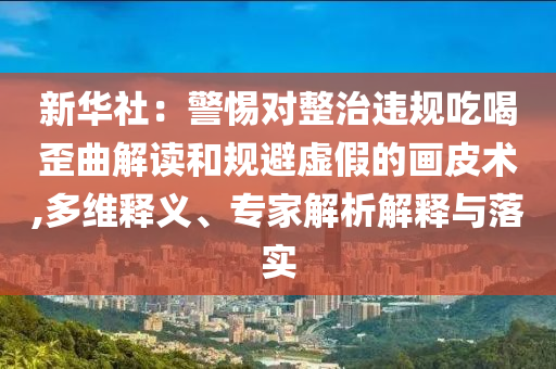 新華社：警惕對(duì)整治違規(guī)吃喝歪曲解讀和規(guī)避虛假的畫皮術(shù),多維釋義、專家解析解釋與落實(shí)