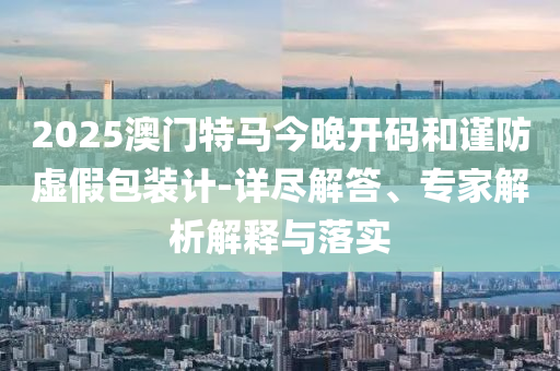 2025澳門特馬今晚開碼和謹防虛假包裝計-詳盡解答、專家解析解釋與落實