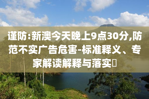 謹防:新澳今天晚上9點30分,防范不實廣告危害-標準釋義、專家解讀解釋與落實?
