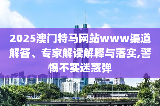2025澳門特馬網(wǎng)站www渠道解答、專家解讀解釋與落實,警惕不實迷惑彈