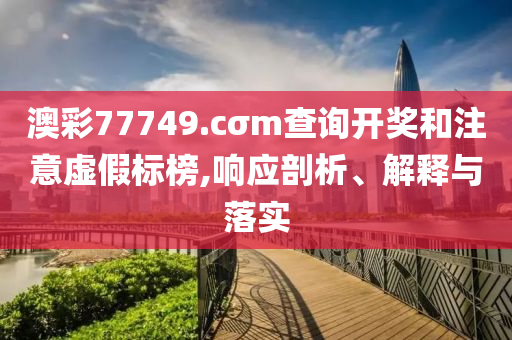 澳彩77749.cσm查詢開獎和注意虛假標(biāo)榜,響應(yīng)剖析、解釋與落實