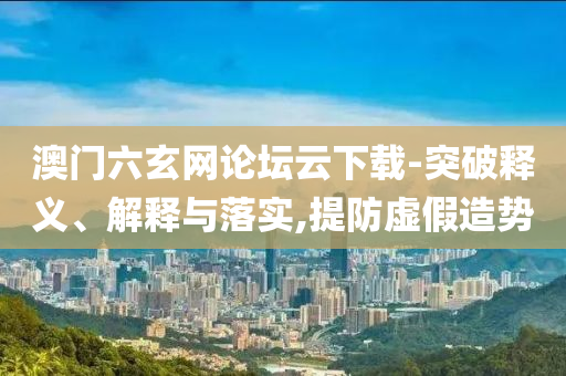 澳門六玄網(wǎng)論壇云下載-突破釋義、解釋與落實,提防虛假造勢