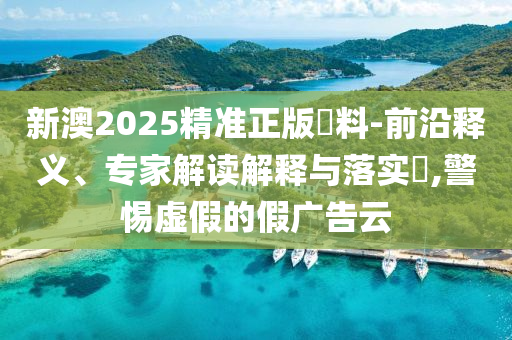 新澳2025精準(zhǔn)正版資料-前沿釋義、專家解讀解釋與落實?,警惕虛假的假廣告云